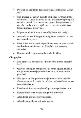 •   Protelar o pagamento das suas obrigações (Khums, Zakat,
       etc.).
   •   Não exercer a Taqiyah quando em perigo [O muçulmano
       deve utilizar todos os meios ao seu alcance para proteger a
       sua vida quando esta estiver ameaçada. Taqiyah consiste
       em não revelar a sua religião sob certas circunstâncias a
       fim de proteger a sua vida].
   •   Migrar para locais onde a sua religião correrá perigo.
   •   Amizade com os inimigos da religião na ausência de uma
       necessidade urgente.
   •   Dizer insultos em geral, especialmente em relação a Allah,
       aos Profetas, aos Imams, ao Alcorão e outras coisas
       sagradas.
   •   Desencaminhar as pessoas da senda de Allah.
Obrigações
   •   Não praticar o princípio de “Promover o Bem e Proibir o
       Mal”.
   •   Quebrar um jejum obrigatório, tal como aquele devido a
       um juramento ou o jejum do Ramadan, sem uma razão
       plausível.
   •   Não jejuar os dias perdidos de jejum durante o mês do
       Ramadan antes do início do próximo mês do Ramadan no
       ano subseqüente.
   •   Protelar a feitura da oração até que o seu período expire.
   •   Descontinuar uma oração obrigatória em curso.
   •   Abandonar as orações obrigatórias.
   •   Abandonar qualquer outra obrigação.


                               99
 