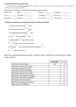 4.Contração das preposiçõescom artigos
As preposições a, de, em e por podem contrair-se com os determinantes artigos definidos e indefinidos e
demonstrativos e alguns pronomes.
4.1.Apresentao“resultado”da contração da preposição.Segue oexemplo.
De+o = do Em+as = __________ Por+as = ____________ A+aquele = ____________
A+a = __________ Em+este = __________ Em+essa = ___________ De+isso = _____________
De+outro= _______ Em+isso = ___________ Em + esse=___________ De + este=_____________
5. Descobre as preposiçõese contrações que foram retiradas aos provérbios.
a. Todosos caminhosvãodar Roma.
b. Não se apanhammoscas vinagre.
c. Não podemosfazeromeletas ovos.
d. Casa ferreiro,espeto pau.
e. Gato escaldado águafria temmedo.
f. maridoe mulhernãometasa colher.
g. Não faças outros o que não queresque te façam ti.
h. boca morre o peixe.
6.Nas frases seguintes aparecempreposições simples (S) e outras contraídas (C). Para preencheres a tabela,
segue o exemplo:
Preposição S C
1 O Carlos vem do Brasil. de x
2 O Carlos almoçou em Lisboa.
3 O Carlos almoçou com ela.
3 O Carlos precisa de dinheiro.
5 O Carlos passeou pela cidade.
6 O Carlos viaja naquele comboio.
7 O Carlos caiu sobre uma pedra.
8 O Carlos está sob pressão.
9 O Carlos não gosta nada disso.
10 O Carlos foi à Madeira.
 