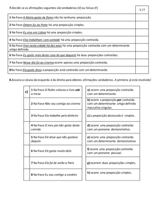 7.Decide se as afirmações seguintes são verdadeiras (V) ou falsas (F)
V / F
1 Na frase A Maria gosta de flores não há nenhuma preposição.
2 Na frase Ontem fui ao Porto há uma preposição simples.
3 Na frase Eu vivo em Lisboa há uma preposição simples.
4 Na frase Elas trabalham com vontade há uma preposição contraída.
5 Na frase Vivo nesta cidade há dez anos há uma preposição contraída com um determinante
artigo definido.
6 Na frase Eu gosto mais desta casa do que daquela há duas preposições contraídas.
7 Na frase Nesse dia fui ao cinema ocorre apenas uma preposição contraída.
8Na frase Ela gosta disso a preposição está contraída com um determinante.
8.Associa a coluna da esquerda à da direita para obteres afirmações verdadeiras. A primeira já está resolvida!
c)
1 Na frase O Pedro colocou o livro sob
a mesa
a) ocorre uma preposição contraída
com um determinante.
2 Na frase Não vou contigo ao cinema
b) ocorre a preposição por contraída
com um determinante artigo definido
masculino singular.
3 Na frase Ela trabalha pelo dinheiro c) a preposição destacada é simples.
4 Na frase O meu pai não gosta desta
comida
d) ocorre uma preposição contraída
com um pronome demonstrativo.
5 Na frase Ele disse que não gostava
daquilo
e) ocorre uma preposição contraída
com um determinante demonstrativo.
6 Na frase Ele gosta muito dela
f) ocorre uma preposição contraída
com um pronome pessoal.
7 Na frase Ela foi de avião a Paris g) ocorrem duas preposições simples.
8 Na frase Eu vou contigo a Londres
h) ocorre uma preposição simples.
 