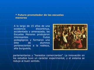 * Futuro prometedor de las escuelas menores A lo largo de 15 años de una existencia discontinua, accidentada y amenazada, las Escuelas Menores produjeron interesantes frutos pedagógicos y formaron una élite de alumnos pertenecientes a la nobleza, alta burguesía,  parlamentarios y "honestos comerciantes". La innovación en los estudios tuvo un carácter experimental, y el sistema se redujo al buen sentido. 