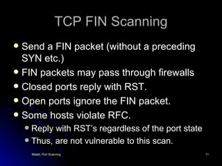TCP FIN Scanning Send a FIN packet (without a preceding SYN etc.) FIN packets may pass through firewalls Closed ports reply with RST. Open ports ignore the FIN packet. Some hosts violate RFC. Reply with RST’s regardless of the port state Thus, are not vulnerable to this scan. 
