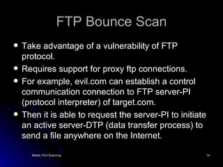 FTP Bounce Scan Take advantage of a vulnerability of FTP protocol. Requires support for proxy ftp connections. For example, evil.com can establish a control communication connection to FTP server-PI (protocol interpreter) of target.com. Then it is able to request the server-PI to initiate an active server-DTP (data transfer process) to send a file anywhere on the Internet. 