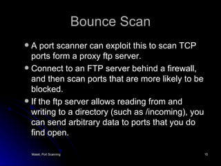 Bounce Scan A port scanner can exploit this to scan TCP ports form a proxy ftp server. Connect to an FTP server behind a firewall, and then scan ports that are more likely to be blocked. If the ftp server allows reading from and writing to a directory (such as /incoming), you can send arbitrary data to ports that you do find open. 