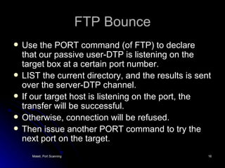 FTP Bounce Use the PORT command (of FTP) to declare that our passive user-DTP is listening on the target box at a certain port number. LIST the current directory, and the results is sent over the server-DTP channel. If our target host is listening on the port, the transfer will be successful. Otherwise, connection will be refused. Then issue another PORT command to try the next port on the target. 