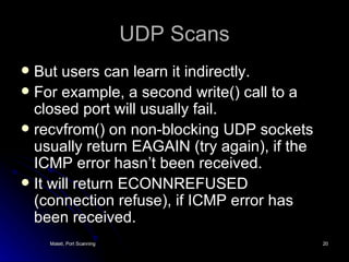 UDP Scans But users can learn it indirectly. For example, a second write() call to a closed port will usually fail. recvfrom() on non-blocking UDP sockets usually return EAGAIN (try again), if the ICMP error hasn’t been received. It will return ECONNREFUSED (connection refuse), if ICMP error has been received. 