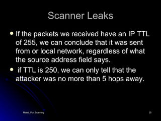 Scanner Leaks If the packets we received have an IP TTL of 255, we can conclude that it was sent from or local network, regardless of what the source address field says. if TTL is 250, we can only tell that the attacker was no more than 5 hops away. 