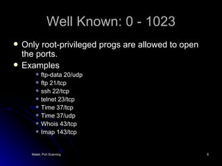 Well Known: 0 - 1023 Only root-privileged progs are allowed to open the ports. Examples ftp-data 20/udp ftp 21/tcp ssh 22/tcp telnet 23/tcp Time 37/tcp Time 37/udp Whois 43/tcp Imap 143/tcp 