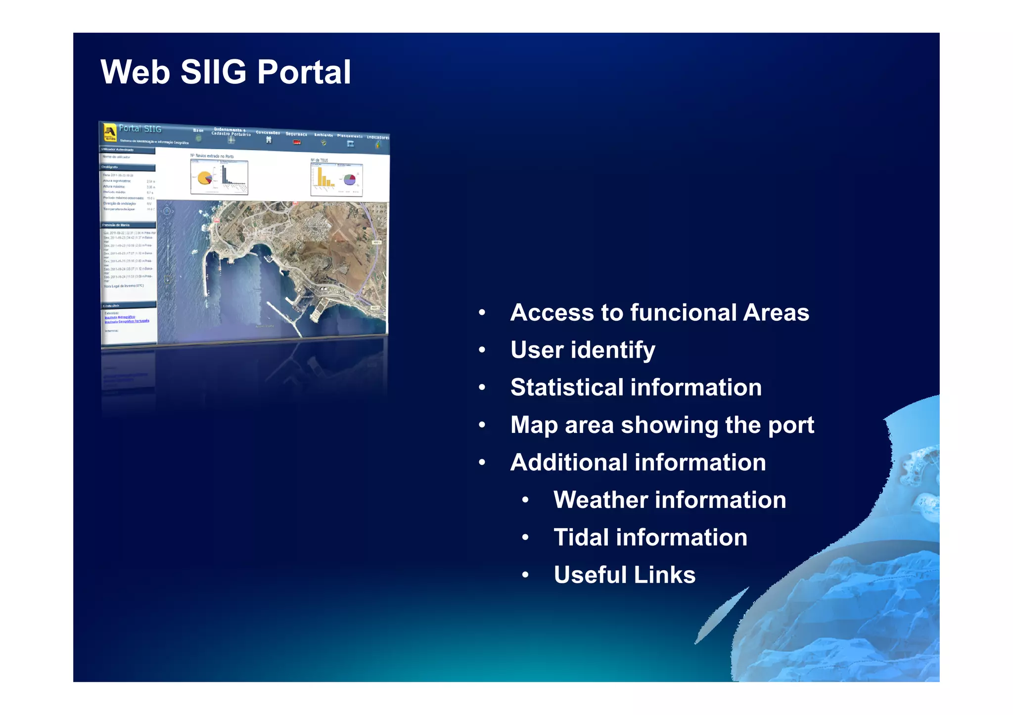 Web SIIG Portal




                  • Access to funcional Areas
                  • User identify
                  • Statistical information
                  • Map area showing the port
                  • Additional information
                     • Weather information
                     • Tidal information
                     • Useful Links
 