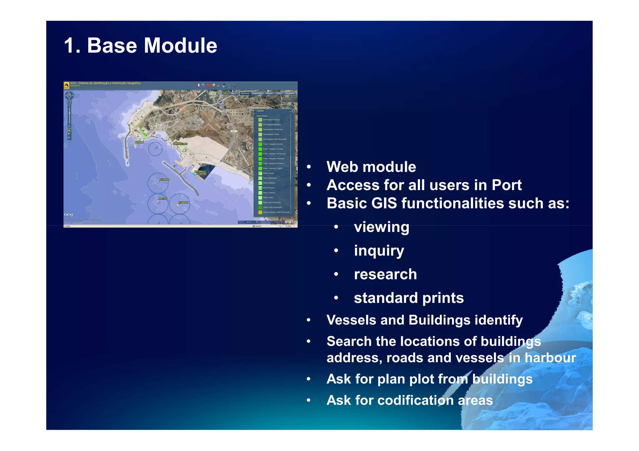 1. Base Module




                 • Web module
                 • Access for all users in Port
                 • Basic GIS functionalities such as:
                      • viewing
                      • inquiry
                      • research
                      • standard prints
                 •   Vessels and Buildings identify
                 •   Search the locations of buildings
                     address, roads and vessels in harbour
                 •   Ask for plan plot from buildings
                 •   Ask for codification areas
 