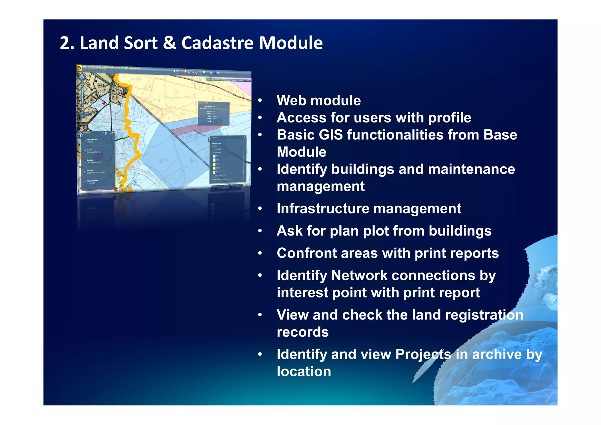 2. Land Sort & Cadastre Module

                      • Web module
                      • Access for users with profile
                      • Basic GIS functionalities from Base
                        Module
                      • Identify buildings and maintenance
                        management
                      • Infrastructure management
                      • Ask for plan plot from buildings
                      • Confront areas with print reports
                      • Identify Network connections by
                        interest point with print report
                      • View and check the land registration
                        records
                      • Identify and view Projects in archive by
                        location
 