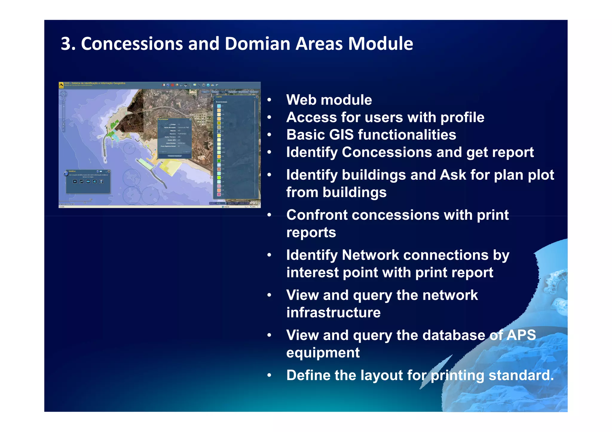 3. Concessions and Domian Areas Module

                      •   Web module
                      •   Access for users with profile
                      •   Basic GIS functionalities
                      •   Identify Concessions and get report
                      • Identify buildings and Ask for plan plot
                        from buildings
                      • Confront concessions with print
                        reports
                      • Identify Network connections by
                        interest point with print report
                      • View and query the network
                        infrastructure
                      • View and query the database of APS
                        equipment
                      • Define the layout for printing standard.
 