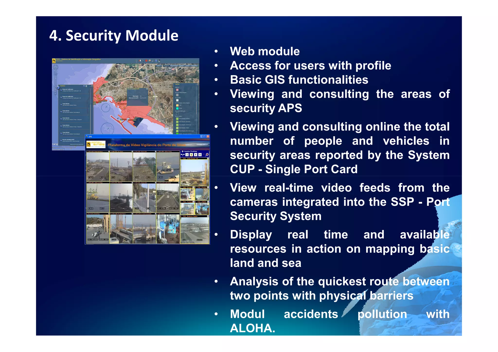 4. Security Module
                     •   Web module
                     •   Access for users with profile
                     •   Basic GIS functionalities
                     •   Viewing and consulting the areas of
                         security APS
                     • Viewing and consulting online the total
                       number of people and vehicles in
                       security areas reported by the System
                       CUP - Single Port Card
                     • View real-time video feeds from the
                       cameras integrated into the SSP - Port
                       Security System
                     • Display real time and available
                       resources in action on mapping basic
                       land and sea
                     • Analysis of the quickest route between
                       two points with physical barriers
                     • Modul  accidents      pollution   with
                       ALOHA.
 