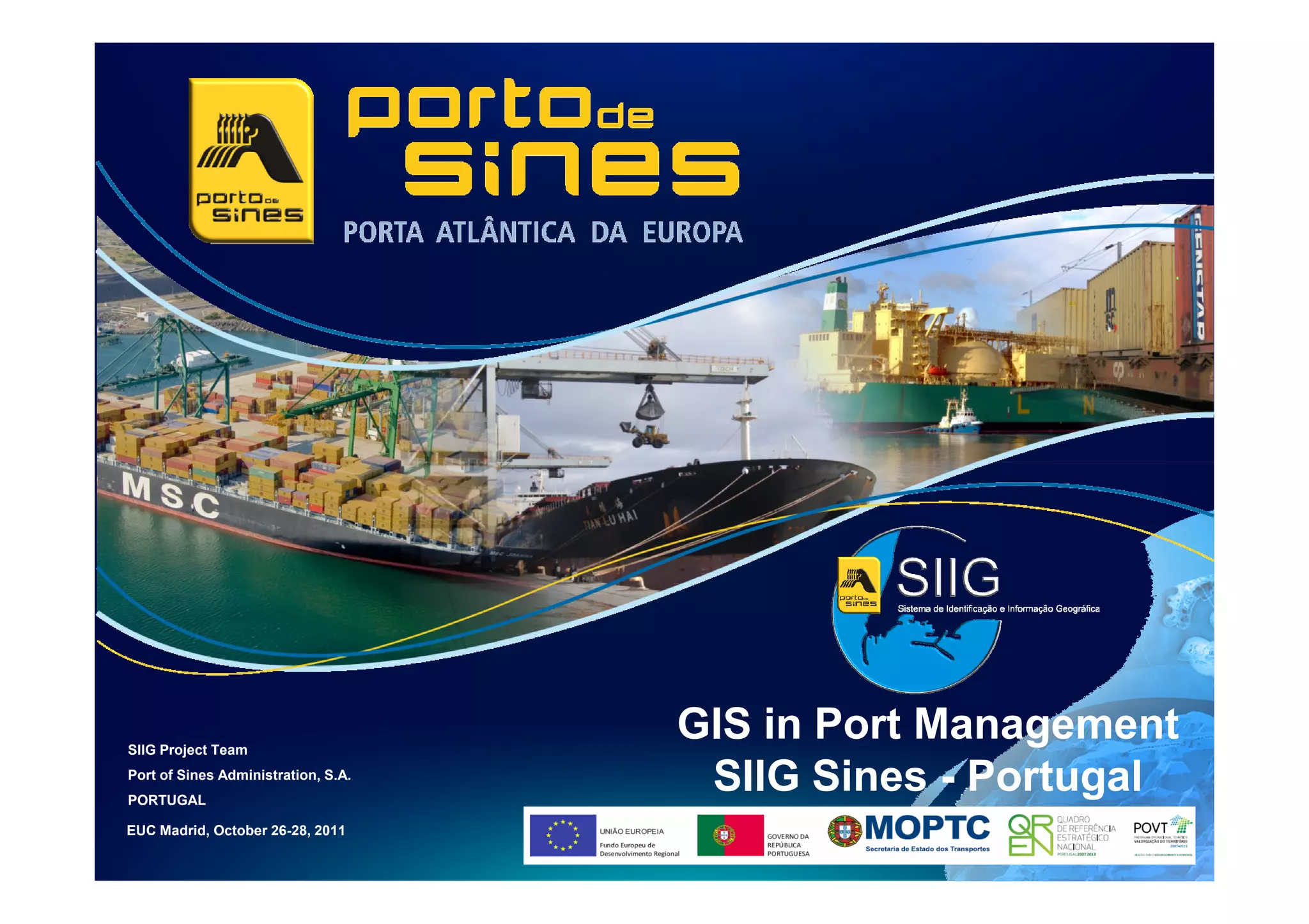SIIG Project Team
                                     GIS in Port Management
Port of Sines Administration, S.A.
PORTUGAL
                                      SIIG Sines - Portugal
EUC Madrid, October 26-28, 2011
 