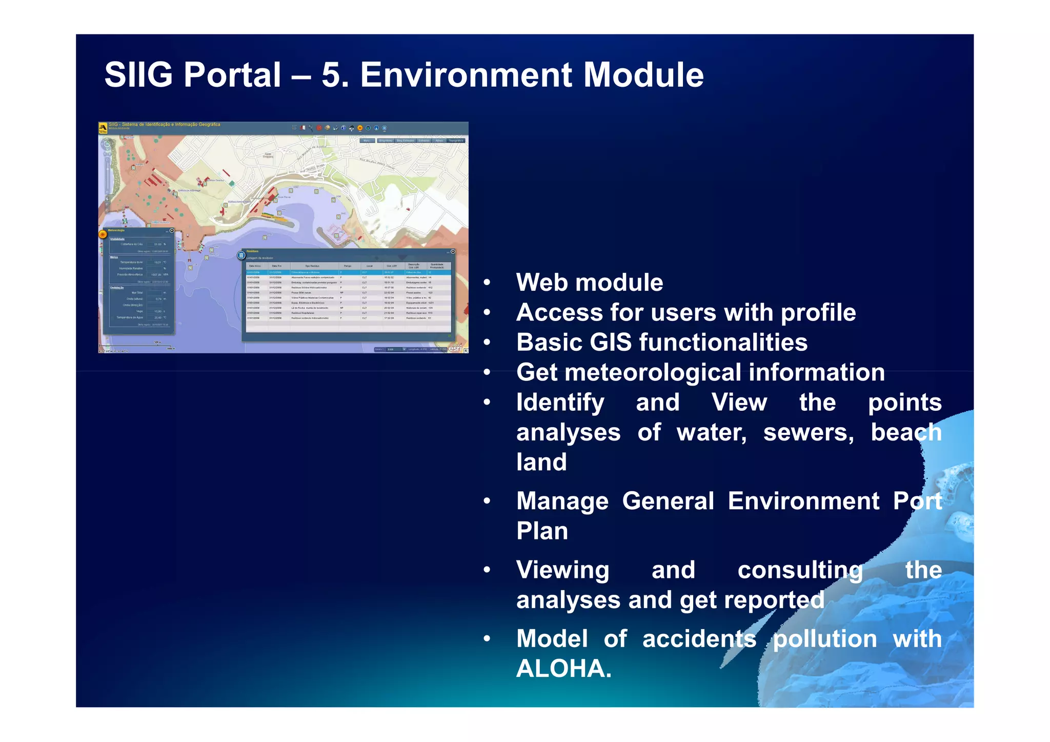 SIIG Portal – 5. Environment Module




                      •   Web module
                      •   Access for users with profile
                      •   Basic GIS functionalities
                      •   Get meteorological information
                      •   Identify and View the points
                          analyses of water, sewers, beach
                          land
                      • Manage General Environment Port
                        Plan
                      • Viewing    and    consulting   the
                        analyses and get reported
                      • Model of accidents pollution with
                        ALOHA.
 