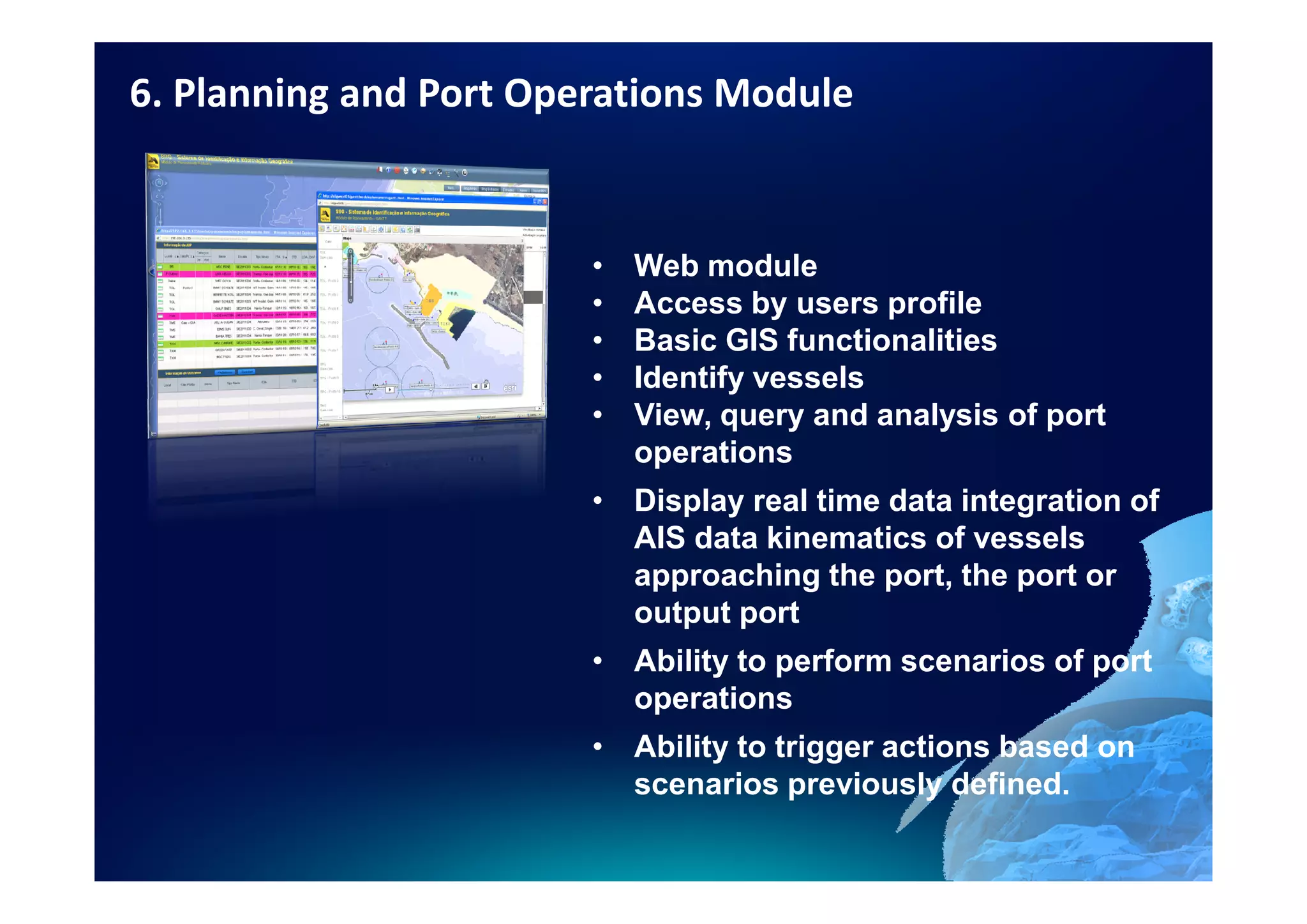 6. Planning and Port Operations Module


                        •   Web module
                        •   Access by users profile
                        •   Basic GIS functionalities
                        •   Identify vessels
                        •   View, query and analysis of port
                            operations
                        • Display real time data integration of
                          AIS data kinematics of vessels
                          approaching the port, the port or
                          output port
                        • Ability to perform scenarios of port
                          operations
                        • Ability to trigger actions based on
                          scenarios previously defined.
 
