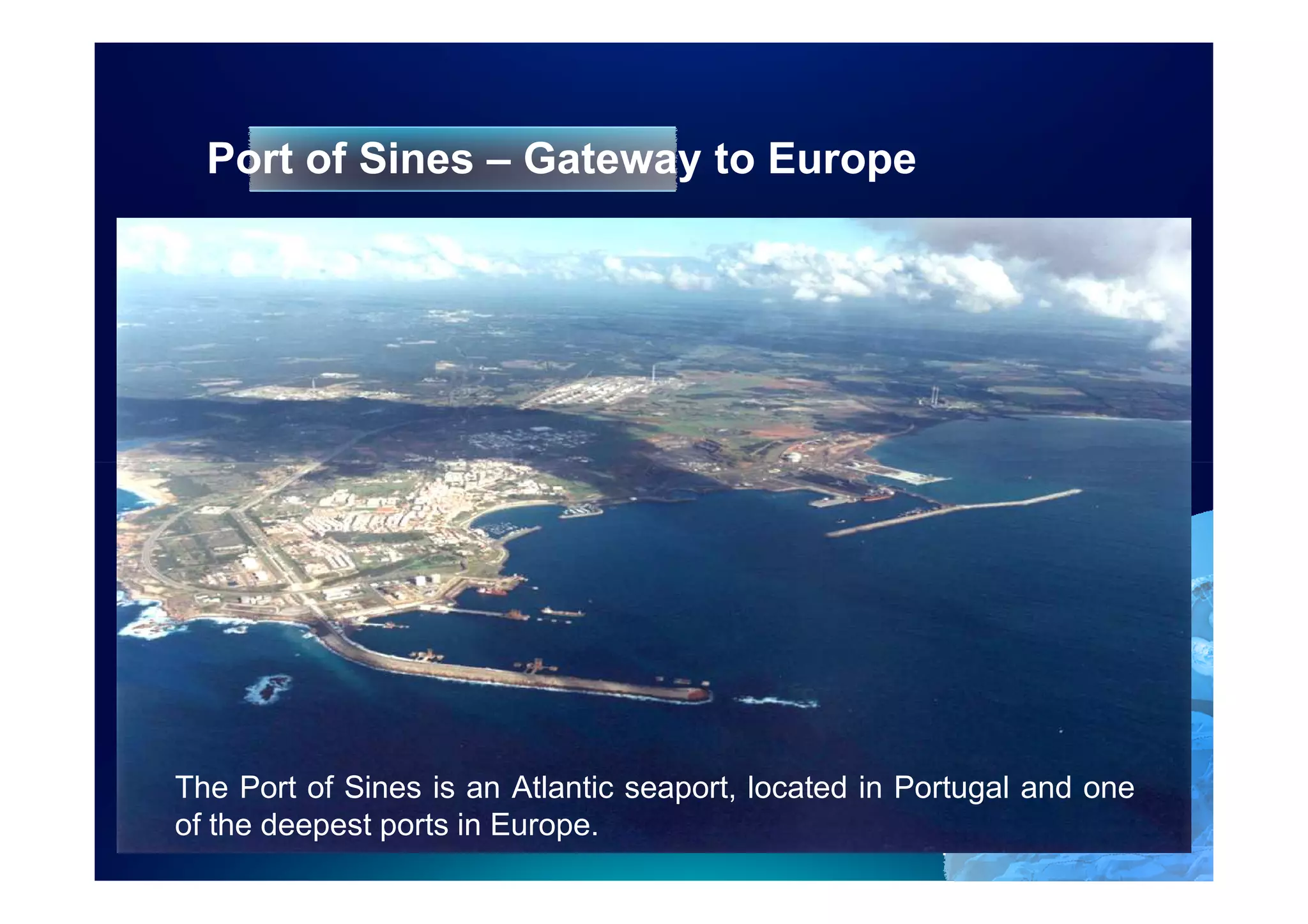 Port of Sines – Gateway to Europe




The Port of Sines is an Atlantic seaport, located in Portugal and one
of the deepest ports in Europe.
                                                      4
 