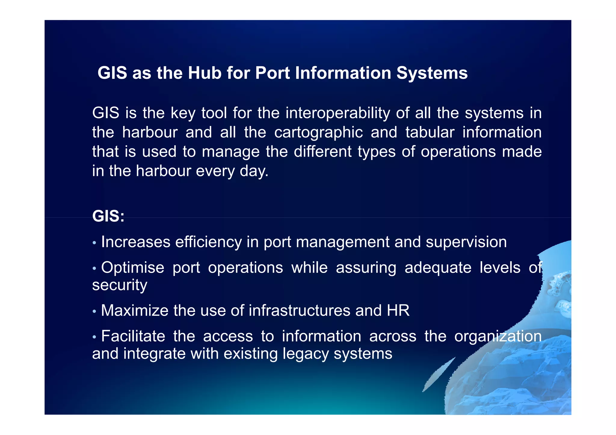GIS as the Hub for Port Information Systems

GIS is the key tool for the interoperability of all the systems in
the harbour and all the cartographic and tabular information
that is used to manage the different types of operations made
in the harbour every day.

GIS:
•   Increases efficiency in port management and supervision
•Optimise port operations while assuring adequate levels of
security
•   Maximize the use of infrastructures and HR
•Facilitate the access to information across the organization
and integrate with existing legacy systems
 