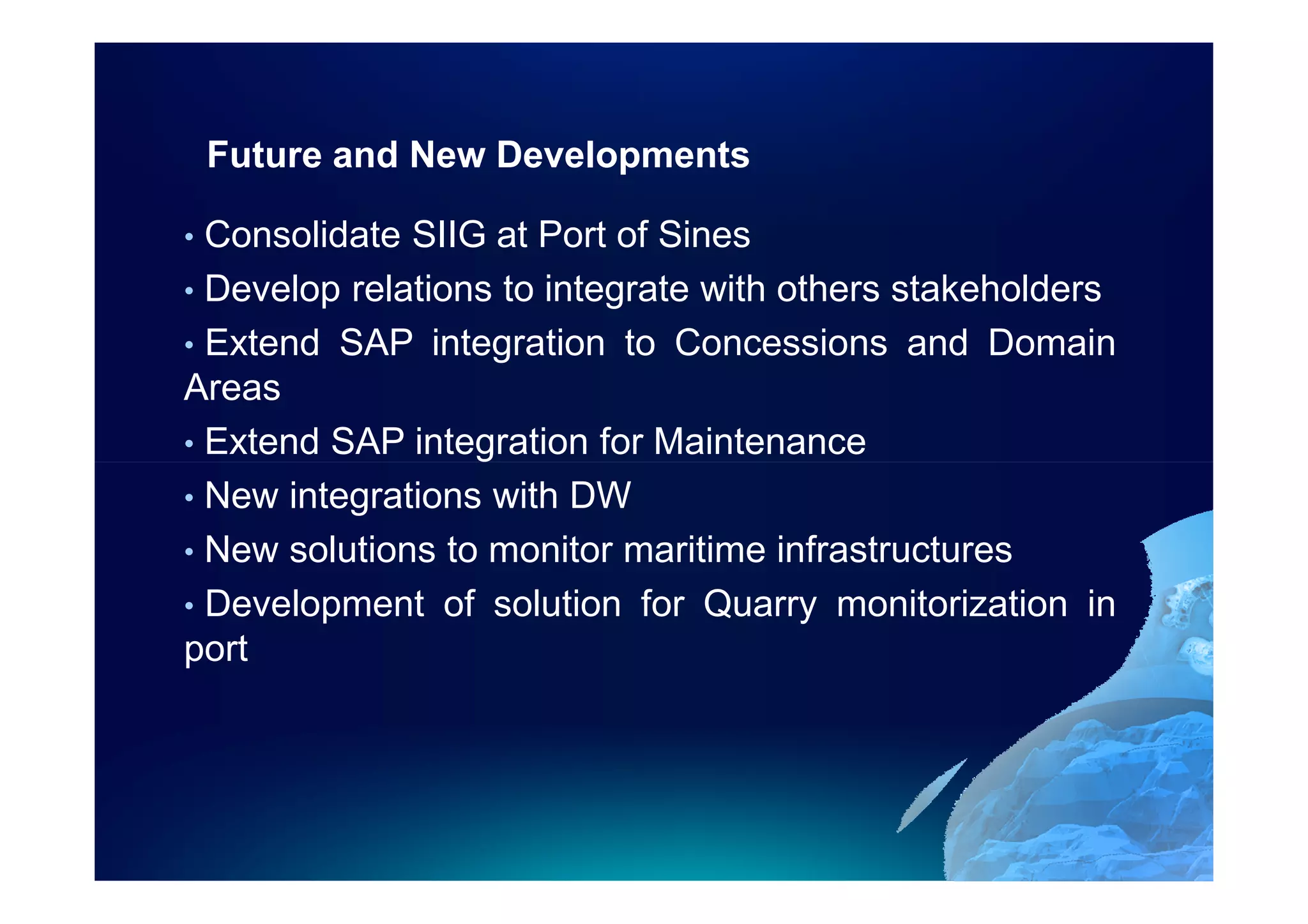 Future and New Developments

• Consolidate SIIG at Port of Sines
• Develop relations to integrate with others stakeholders
• Extend SAP integration to Concessions and Domain
Areas
• Extend SAP integration for Maintenance
• New integrations with DW
• New solutions to monitor maritime infrastructures
• Development of solution for Quarry monitorization in
port
 