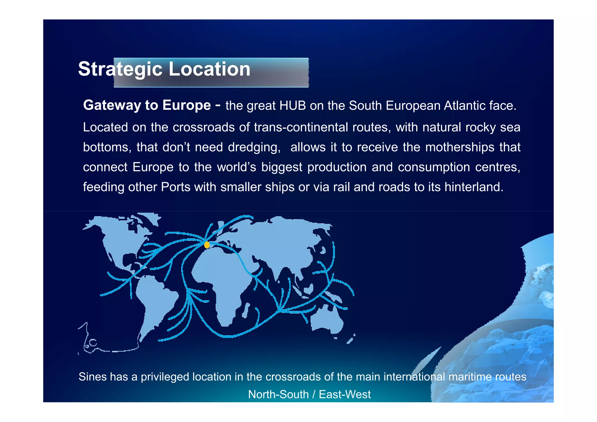 Strategic Location
Gateway to Europe - the great HUB on the South European Atlantic face.
Located on the crossroads of trans-continental routes, with natural rocky sea
bottoms, that don’t need dredging, allows it to receive the motherships that
connect Europe to the world’s biggest production and consumption centres,
feeding other Ports with smaller ships or via rail and roads to its hinterland.




Sines has a privileged location in the crossroads of the main international maritime routes
                                  North-South / East-West
 