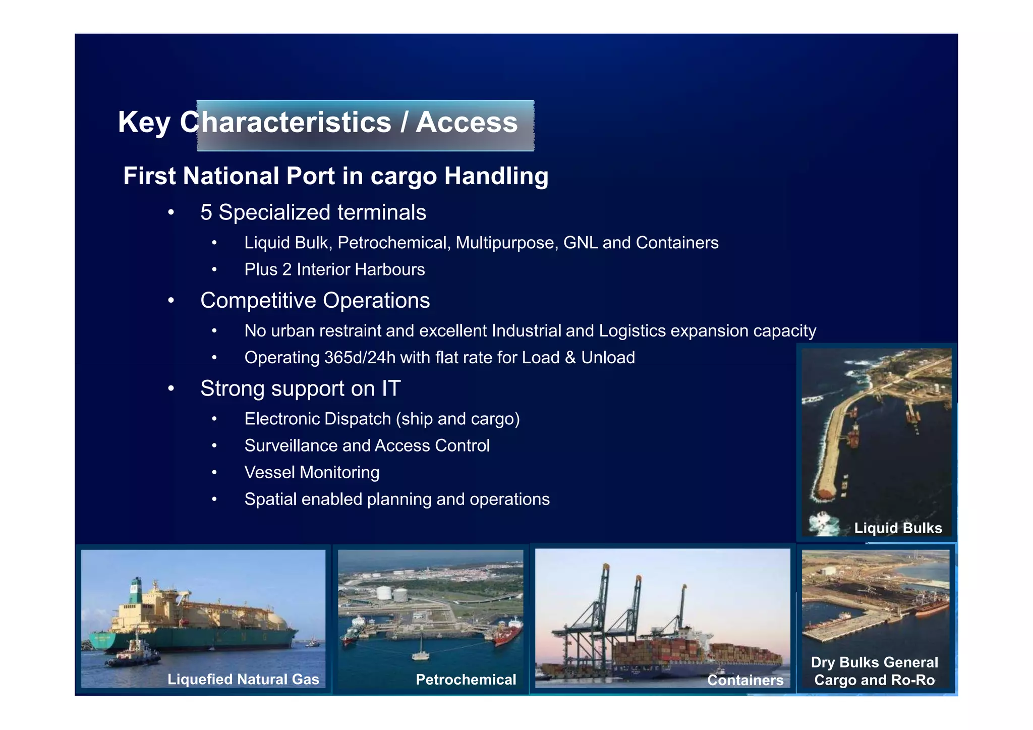 Key Characteristics / Access
First National Port in cargo Handling
   •   5 Specialized terminals
         •   Liquid Bulk, Petrochemical, Multipurpose, GNL and Containers
         •   Plus 2 Interior Harbours
   •   Competitive Operations
         •   No urban restraint and excellent Industrial and Logistics expansion capacity
         •   Operating 365d/24h with flat rate for Load & Unload
   •   Strong support on IT
         •   Electronic Dispatch (ship and cargo)
         •   Surveillance and Access Control
         •   Vessel Monitoring
         •   Spatial enabled planning and operations
                                                                                             Liquid Bulks




                                                                                        Dry Bulks General
   Liquefied Natural Gas           Petrochemical                          Containers    Cargo and Ro-Ro
 