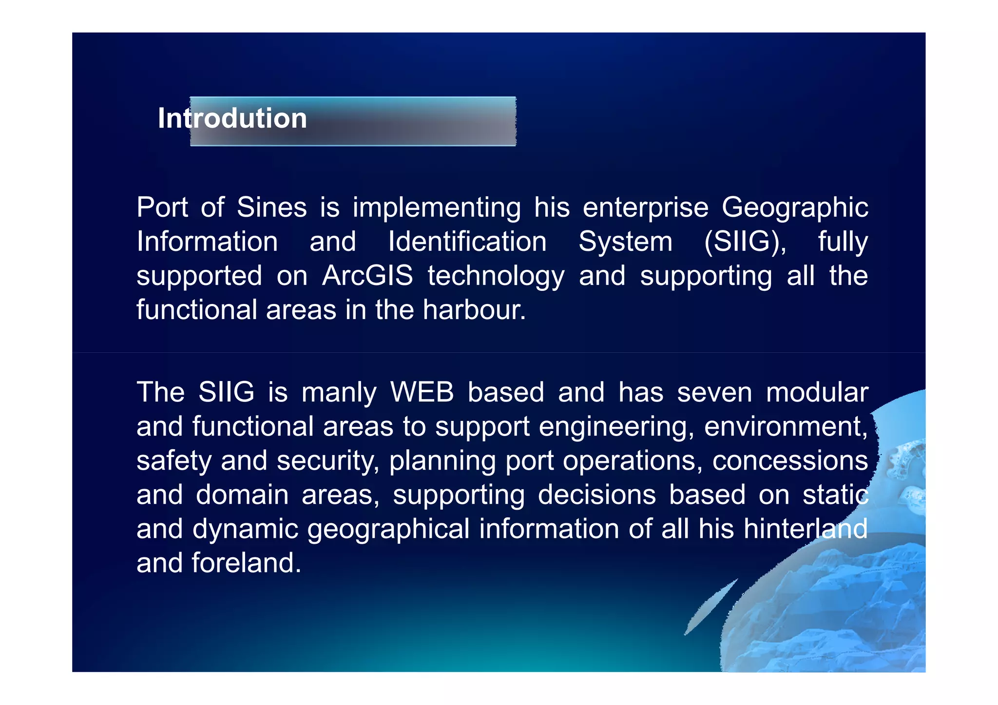 Introdution


Port of Sines is implementing his enterprise Geographic
Information and Identification System (SIIG), fully
supported on ArcGIS technology and supporting all the
functional areas in the harbour.

The SIIG is manly WEB based and has seven modular
and functional areas to support engineering, environment,
safety and security, planning port operations, concessions
and domain areas, supporting decisions based on static
and dynamic geographical information of all his hinterland
and foreland.
 