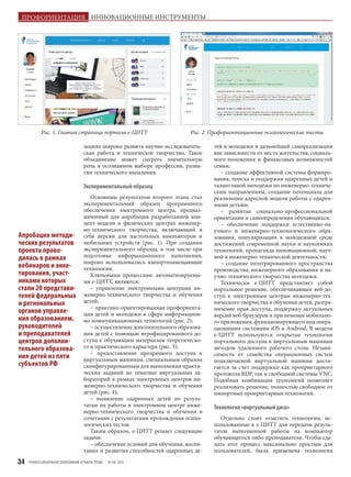 ПРОФЕССИОНАЛЬНОЕ ОБРАЗОВАНИЕ И РЫНОК ТРУДА № 5/6 201534
зациях широко развита научно-исследователь-
ская работа и техническое творчество. Такое
объединение может сыграть значительную
роль в осознанном выборе профессии, разви-
тии технического мышления.
Экспериментальныйобразец
Основным результатом второго этапа стал
экспериментальный образец программного
обеспечения электронного центра, предназ-
наченный для апробации разработанной кон-
цепт-модели в физических центрах инженер-
но-технического творчества, включающий в
себя версии для настольных компьютеров и
мобильных устройств (рис. 1). При создании
экспериментального образца, в том числе при
подготовке информационного наполнения,
широко использовались импортозамещающие
технологии.
Ключевыми процессами, автоматизируемы-
ми е-ЦИТТ, являются:
– управление электронными центрами ин-
женерно-технического творчества и обучения
детей;
– практико-ориентированная профориента-
ция детей и молодежи в сфере информацион-
но-коммуникационных технологий (рис. 2);
– осуществление дополнительного образова-
ния детей с помощью игрофицированного до-
ступа к обучающим материалам теоретическо-
го и практического характера (рис. 3);
– предоставление прозрачного доступа к
виртуальным машинам, специальным образом
сконфигурированным для выполнения практи-
ческих заданий по тематике виртуальных ла-
бораторий в рамках электронных центров ин-
женерно-технического творчества и обучения
детей (рис. 4);
– выявление одаренных детей по резуль-
татам их работы в электронном центре инже-
нерно-технического творчества и обучения в
сочетании с результатами прохождения психо-
логических тестов.
Таким образом, е-ЦИТТ решает следующие
задачи:
– обеспечение условий для обучения, воспи-
тания и развития способностей одаренных де-
тей и молодежи и дальнейшей самореализации
вне зависимости от места жительства, социаль-
ного положения и финансовых возможностей
семьи;
– создание эффективной системы формиро-
вания, поиска и поддержки одаренных детей и
талантливой молодежи по инженерно-техниче-
ским направлениям, создание потенциала для
реализации адресной модели работы с одарен-
ными детьми;
– развитие социально-профессиональной
ориентации и самоопределения обучающихся;
– обеспечение поддержки естественно-на-
учного и инженерно-технологического обра-
зования, популяризация в молодежной среде
достижений современной науки и наукоемких
технологий, пропаганда инновационной, науч-
ной и инженерно-технической деятельности;
– создание интегрированного пространства
производства, инженерного образования и на-
учно-технического творчества молодежи.
Технически е-ЦИТТ представляет собой
портальное решение, обеспечивающее веб-до-
ступ к электронным центрам инженерно-тех-
нического творчества и обучения детей, разгра-
ничение прав доступа, поддержку актуальных
версий веб-браузеров и при помощи мобильно-
го приложения, функционирующего под опера-
ционными системами iOS и Android. В модели
е-ЦИТТ используются открытые технологии
портального доступа к виртуальным машинам
методом удаленного рабочего стола. Незави-
симость от семейства операционных систем
подключаемой виртуальной машины дости-
гается за счет поддержки как проприетарного
протокола RDP, так и свободной системы VNC.
Подобная комбинация технологий позволяет
реализовать решение, полностью свободное от
импортных проприетарных технологий.
Технология«виртуальныйдиск»
Отдельно стоит отметить технологии, ис-
пользованные в е-ЦИТТ для передачи резуль-
татов выполненной работы на компьютер
обучающегося либо преподавателя. Чтобы сде-
лать этот процесс максимально простым для
пользователей, была применена технология
Рис. 1. Главная страница портала е-ЦИТТ Рис. 2. Профориентационные психологические тесты
Апробация методи-
ческих результатов
проекта прово-
дилась в рамках
вебинаров и анке-
тирования, участ-
никами которых
стали 20 представи-
телей федеральных
и региональных
органов управле-
ния образованием,
руководителей
и преподавателей
центров дополни-
тельного образова-
ния детей из пяти
субъектов РФ
ПРОФОРИЕНТАЦИЯ ИННОВАЦИОННЫЕ ИНСТРУМЕНТЫ
 