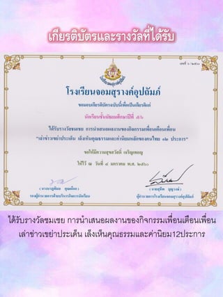 เกียรติบัตรและรางวัลที่ได้รับ
ได้รับรางวัลชมเชย การนาเสนอผลงานของกิจกรรมเพื่อนเตือนเพื่อน
เล่าข่าวเขย่าประเด็น เล็งเห็นคุณธรรมและค่านิยม12ประการ
 