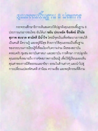 กระทรวงศึกษาธิการเห็นสมควรให้ปลูกฝังคุณธรรมพื้นฐาน 8
ประการแก่เยาวชนไทย อันได้แก่ ขยัน ประหยัด ซื่อสัตย์ มีวินัย
สุภาพ สะอาด สามัคคี มีน้าใจ โดยมีจุดเน้นเพื่อพัฒนาเยาวชนให้
เป็นคนดี มีความรู้ และอยู่ดีมีสุข ด้วยการใช้คุณธรรมเป็นพื้นฐาน
ของกระบวนการเรียนรู้ที่เชื่อมโยงกับความร่วม มือของสถาบัน
ครอบครัว ชุมชน สถาบันศาสนา และสถาบัน การศึกษา การปลูกฝัง
คุณธรรมจึงหมายถึง การจัดสภาพการเรียนรู้ เพื่อให้ผู้เรียนมองเห็น
คุณค่าของการมีศีลธรรมและจริยา ธรรมในด้านต่างๆ และนาไปสู่
การเปลี่ยนแปลงทัศนคติ ค่านิยม ความเชื่อ และพฤติกรรมที่ดีงาม
 