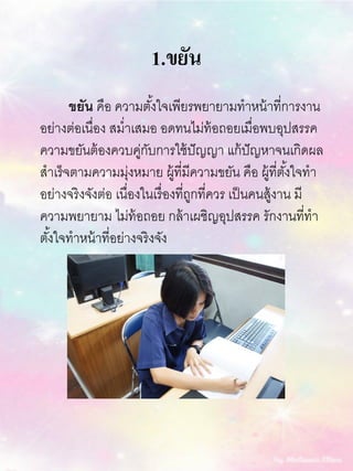 1.ขยัน
ขยัน คือ ความตั้งใจเพียรพยายามทาหน้าที่การงาน
อย่างต่อเนื่อง สม่าเสมอ อดทนไม่ท้อถอยเมื่อพบอุปสรรค
ความขยันต้องควบคู่กับการใช้ปัญญา แก้ปัญหาจนเกิดผล
สาเร็จตามความมุ่งหมาย ผู้ที่มีความขยัน คือ ผู้ที่ตั้งใจทา
อย่างจริงจังต่อ เนื่องในเรื่องที่ถูกที่ควร เป็นคนสู้งาน มี
ความพยายาม ไม่ท้อถอย กล้าเผชิญอุปสรรค รักงานที่ทา
ตั้งใจทาหน้าที่อย่างจริงจัง
 