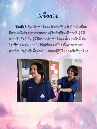 3.ซื่อสัตย์
ซื่อสัตย์ คือ ประพฤติตรง ไม่เอนเอียง ไม่มีเล่ห์เหลี่ยม
มีความจริงใจ ปลอดจากความรู้สึกลาเอียงหรืออคติ ผู้ที่มี
ความซื่อสัตย์ คือ ผู้ที่มีความประพฤติตรง ทั้งต่อหน้าที่ ต่อ
วิชาชีพ ตรงต่อเวลา ไม่ใช้เล่ห์กล คดโกง ทั้งทางตรงและ
ทางอ้อม รับรู้หน้าที่ของตนเองและปฏิบัติอย่างเต็มที่ถูกต้อง
 