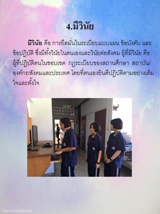 4.มีวินัย
มีวินัย คือ การยึดมั่นในระเบียบแบบแผน ข้อบังคับ และ
ข้อปฏิบัติ ซึ่งมีทั้งวินัยในตนเองและวินัยต่อสังคม ผู้ที่มีวินัย คือ
ผู้ที่ปฏิบัติตนในขอบเขต กฎระเบียบของสถานศึกษา สถาบัน/
องค์กร/สังคมและประเทศ โดยที่ตนเองยินดีปฏิบัติตามอย่างเต็ม
ใจและตั้งใจ
 