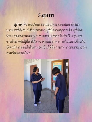 5.สุภาพ
สุภาพ คือ เรียบร้อย อ่อนโยน ละมุนละม่อม มีกิริยา
มารยาทที่ดีงาม มีสัมมาคารวะ ผู้ที่มีความสุภาพ คือ ผู้ที่อ่อน
น้อมถ่อมตนตามสถานภาพและกาลเทศะ ไม่ก้าวร้าว รุนแรง
วางอานาจข่มผู้อื่น ทั้งโดยวาจาและท่าทาง แต่ในเวลาเดียวกัน
ยังคงมีความมั่นใจในตนเอง เป็นผู้ที่มีมารยาท วางตนเหมาะสม
ตามวัฒนธรรมไทย
 