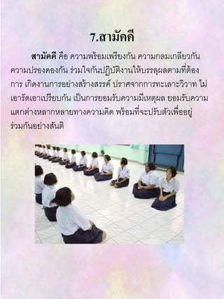 7.สามัคคี
สามัคคี คือ ความพร้อมเพรียงกัน ความกลมเกลียวกัน
ความปรองดองกัน ร่วมใจกันปฏิบัติงานให้บรรลุผลตามที่ต้อง
การ เกิดงานการอย่างสร้างสรรค์ ปราศจากการทะเลาะวิวาท ไม่
เอารัดเอาเปรียบกัน เป็นการยอมรับความมีเหตุผล ยอมรับความ
แตกต่างหลากหลายทางความคิด พร้อมที่จะปรับตัวเพื่ออยู่
ร่วมกันอย่างสันติ
 