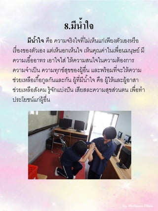 8.มีน้าใจ
มีน้าใจ คือ ความจริงใจที่ไม่เห็นแก่เพียงตัวเองหรือ
เรื่องของตัวเอง แต่เห็นอกเห็นใจ เห็นคุณค่าในเพื่อนมนุษย์ มี
ความเอื้ออาทร เอาใจใส่ ให้ความสนใจในความต้องการ
ความจาเป็น ความทุกข์สุขของผู้อื่น และพร้อมที่จะให้ความ
ช่วยเหลือเกื้อกูลกันและกัน ผู้ที่มีน้าใจ คือ ผู้ให้และผู้อาสา
ช่วยเหลือสังคม รู้จักแบ่งปัน เสียสละความสุขส่วนตน เพื่อทา
ประโยชน์แก่ผู้อื่น
 