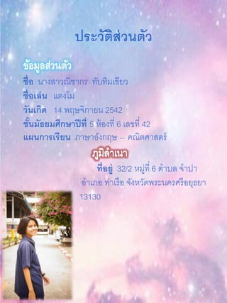 ประวัติส่วนตัว
ข้อมูลส่วนตัว
ชื่อ นางสาวณิชากร ทับทิมเขียว
ชื่อเล่น แตงโม
วันเกิด 14 พฤษจิกายน 2542
ชั้นมัธยมศึกษาปีที่ 5 ห้องที่ 6 เลขที่ 42
แผนการเรียน ภาษาอังกฤษ – คณิตศาสตร์
ที่อยู่ 32/2 หมู่ที่ 6 ตาบล จาปา
อาเภอ ท่าเรือ จังหวัดพระนครศรีอยุธยา
13130
 