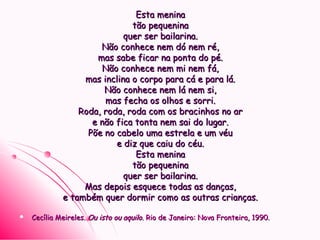 Esta meninaEsta menina
tão pequeninatão pequenina
quer ser bailarina.quer ser bailarina.
Não conhece nem dó nem ré,Não conhece nem dó nem ré,
mas sabe ficar na ponta do pé.mas sabe ficar na ponta do pé.
Não conhece nem mi nem fá,Não conhece nem mi nem fá,
mas inclina o corpo para cá e para lá.mas inclina o corpo para cá e para lá.
Não conhece nem lá nem si,Não conhece nem lá nem si,
mas fecha os olhos e sorri.mas fecha os olhos e sorri.
Roda, roda, roda com os bracinhos no arRoda, roda, roda com os bracinhos no ar
e não fica tonta nem sai do lugar.e não fica tonta nem sai do lugar.
Põe no cabelo uma estrela e um véuPõe no cabelo uma estrela e um véu
e diz que caiu do céu.e diz que caiu do céu.
Esta meninaEsta menina
tão pequeninatão pequenina
quer ser bailarina.quer ser bailarina.
Mas depois esquece todas as danças,Mas depois esquece todas as danças,
e também quer dormir como as outras crianças.e também quer dormir como as outras crianças.
 Cecília Meireles.Cecília Meireles. Ou isto ou aquiloOu isto ou aquilo. Rio de Janeiro: Nova Fronteira, 1990.. Rio de Janeiro: Nova Fronteira, 1990.
 