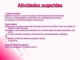 Atividades sugeridasAtividades sugeridas
* Leitura interativa* Leitura interativa
Explicar aos alunos o que é uma poesia, descrevendo suas características.Explicar aos alunos o que é uma poesia, descrevendo suas características.
Procurar o verbeteProcurar o verbete poesiapoesia no dicionário e ler a definição para os alunos.no dicionário e ler a definição para os alunos.
Em seguida, ler de forma interativa o texto acima.Em seguida, ler de forma interativa o texto acima.
Texto coletivoTexto coletivo
Elaborar com os alunos a reescrita da poesia na forma de narrativa. Pedir que copiem noElaborar com os alunos a reescrita da poesia na forma de narrativa. Pedir que copiem no
caderno o texto da lousa.caderno o texto da lousa.
Aproveitar a oportunidade para trabalhar com os alunos algumas regras gramaticais, taisAproveitar a oportunidade para trabalhar com os alunos algumas regras gramaticais, tais
como:como:
- O uso dos contrários. Exemplo: menino/menina, grande/pequenina, alta/baixa,- O uso dos contrários. Exemplo: menino/menina, grande/pequenina, alta/baixa,
etc.etc.
- A letra “s” no final das palavras (singular e plural).- A letra “s” no final das palavras (singular e plural).
- o uso do “ç”.o uso do “ç”.
Pesquisa / Lista de palavrasPesquisa / Lista de palavras
Pedir que pesquisem 10 palavras comPedir que pesquisem 10 palavras com çç
 