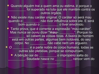  Quando alguém trai a quem ama ou estima, é porque oQuando alguém trai a quem ama ou estima, é porque o
___________ foi superado na luta que ele mantém contra os___________ foi superado na luta que ele mantém contra os
outros órgãos.outros órgãos.
 Não existe mau caráter original. O caráter só será mauNão existe mau caráter original. O caráter só será mau
quando o __________ não tiver influência sobre ele. E seráquando o __________ não tiver influência sobre ele. E será
bom quando o ___________ o tiver envolvido.bom quando o ___________ o tiver envolvido.
 Tanto prova, que é corrente a expressão “mau-caráter”.Tanto prova, que é corrente a expressão “mau-caráter”.
Mas nunca se ouviu dizerMas nunca se ouviu dizer “mau-“mau- _________”. Porque no_________”. Porque no
__________ só cabem as coisas boas. A lixeira do homem__________ só cabem as coisas boas. A lixeira do homem
está em outras partes, algumas bem notáveis, do seuestá em outras partes, algumas bem notáveis, do seu
corpo. Nocorpo. No __________ não cabe nem um argueiro.__________ não cabe nem um argueiro.
 O __________ é a parte nobre do corpo humano, todas asO __________ é a parte nobre do corpo humano, todas as
outras são plebéias, porque se conspurcam.outras são plebéias, porque se conspurcam.
 A bênção sai do __________, o impropério salta doA bênção sai do __________, o impropério salta do
__________. Saudade nasce no __________, rancor vem do__________. Saudade nasce no __________, rancor vem do
__________.__________.
 