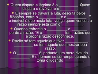  Quem dispara a lágrima é o __________. QuemQuem dispara a lágrima é o __________. Quem
dispara o revólver é o _________.dispara o revólver é o _________.
 E sempre se travará a luta, descrita pelosE sempre se travará a luta, descrita pelos
filósofos, entre o ___________ e o __________. Efilósofos, entre o ___________ e o __________. E
o incrível é que nesta luta, vença quem vencer, ao incrível é que nesta luta, vença quem vencer, a
razão sempre está com o ___________.razão sempre está com o ___________.
 Quando enfrenta o __________, oQuando enfrenta o __________, o ________________
perde a razão. “E o ___________ tem razões queperde a razão. “E o ___________ tem razões que
a própria razão desconhece.”a própria razão desconhece.”
 Razão só tem aquele que tiver ____________.Razão só tem aquele que tiver ____________.
__________ só tem aquele que mostrar boa__________ só tem aquele que mostrar boa
razão.razão.
 O ___________ é, portanto, um mero rival doO ___________ é, portanto, um mero rival do
__________. E o homem se corrompe quando o__________. E o homem se corrompe quando o
__________ toma o lugar do __________.__________ toma o lugar do __________.
 