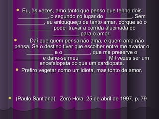  Eu, às vezes, amo tanto que penso que tenho doisEu, às vezes, amo tanto que penso que tenho dois
___________, o segundo no lugar do___________, o segundo no lugar do __________. Sem__________. Sem
__________, eu enlouqueço de tanto amar, porque só o__________, eu enlouqueço de tanto amar, porque só o
_________ pode travar a corrida alucinada do_________ pode travar a corrida alucinada do
__________ para o amor.__________ para o amor.
 Daí que quem pensa não ama, e quem ama nãoDaí que quem pensa não ama, e quem ama não
pensa. Se o destino tiver que escolher entre me avariar opensa. Se o destino tiver que escolher entre me avariar o
__________ e o __________, que me preserve o__________ e o __________, que me preserve o
__________ e dane-se meu __________. Mil vezes ser um__________ e dane-se meu __________. Mil vezes ser um
encefalopata do que um cardiopata.encefalopata do que um cardiopata.
 Prefiro vegetar como um idiota, mas tonto de amor.Prefiro vegetar como um idiota, mas tonto de amor.
 (Paulo Sant’ana) Zero Hora, 25 de abril de 1997. p. 79(Paulo Sant’ana) Zero Hora, 25 de abril de 1997. p. 79
 