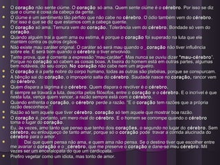  OO coraçãocoração não sente ciúme. Onão sente ciúme. O coraçãocoração só ama. Quem sente ciúme é osó ama. Quem sente ciúme é o cérebrocérebro. Por isso se diz. Por isso se diz
que o ciúme é coisa da cabeça da gente.que o ciúme é coisa da cabeça da gente.
 O ciúme é um sentimento tão pérfido que não cabe noO ciúme é um sentimento tão pérfido que não cabe no cérebrocérebro. O ódio também vem do. O ódio também vem do cérebrocérebro..
Por isso é que se diz que estamos com a cabeça quente.Por isso é que se diz que estamos com a cabeça quente.
 OO coraçãocoração só ama. Ternura vem dosó ama. Ternura vem do coração.coração. Tolerância vem doTolerância vem do cérebrocérebro . Bondade só vem do. Bondade só vem do
coraçãocoração..
 Quando alguém trai a quem ama ou estima, é porque oQuando alguém trai a quem ama ou estima, é porque o coraçãocoração foi superado na luta que elefoi superado na luta que ele
mantém contra os outros órgãos.mantém contra os outros órgãos.
 Não existe mau caráter original. O caráter só será mau quando o _Não existe mau caráter original. O caráter só será mau quando o _coraçãocoração não tiver influêncianão tiver influência
sobre ele. E será bom quando osobre ele. E será bom quando o cérebrocérebro o tiver envolvido.o tiver envolvido.
 Tanto prova, que é corrente a expressão “mau-caráter”. Mas nunca se ouviu dizerTanto prova, que é corrente a expressão “mau-caráter”. Mas nunca se ouviu dizer “mau-cérebro“mau-cérebro”.”.
Porque noPorque no coraçãocoração só cabem as coisas boas. A lixeira do homem está em outras partes, algumassó cabem as coisas boas. A lixeira do homem está em outras partes, algumas
bem notáveis, do seu corpo.bem notáveis, do seu corpo. No coraçãoNo coração não cabe nem um argueiro.não cabe nem um argueiro.
 OO coraçãocoração é a parte nobre do corpo humano, todas as outras são plebéias, porque se conspurcam.é a parte nobre do corpo humano, todas as outras são plebéias, porque se conspurcam.
 A bênção sai doA bênção sai do coraçãocoração, o impropério salta do, o impropério salta do cérebrocérebro . Saudade nasce no. Saudade nasce no coração,coração, rancor vemrancor vem
dodo cérebrocérebro..
 Quem dispara a lágrima é oQuem dispara a lágrima é o cérebrocérebro. Quem dispara o revólver é o. Quem dispara o revólver é o cérebro.cérebro.
 E sempre se travará a luta, descrita pelos filósofos, entre oE sempre se travará a luta, descrita pelos filósofos, entre o coraçãocoração e oe o cérebrocérebro. E o incrível é que. E o incrível é que
nesta luta, vença quem vencer, a razão sempre está com onesta luta, vença quem vencer, a razão sempre está com o cérebro.cérebro.
 Quando enfrenta oQuando enfrenta o coraçãocoração, o, o cérebrocérebro perde a razão. “E operde a razão. “E o coraçãocoração tem razões que a própriatem razões que a própria
razão desconhece.”razão desconhece.”
 Razão só tem aquele que tiverRazão só tem aquele que tiver cérebrocérebro.. coraçãocoração só tem aquele que mostrar boa razão.só tem aquele que mostrar boa razão.
 OO coraçãocoração é, portanto, um mero rival doé, portanto, um mero rival do cérebrocérebro. E o homem se corrompe quando o. E o homem se corrompe quando o cérebrocérebro
toma o lugar dotoma o lugar do coraçãocoração..
 Eu, às vezes, amo tanto que penso que tenho doisEu, às vezes, amo tanto que penso que tenho dois coraçõescorações, o segundo no lugar do, o segundo no lugar do cérebrocérebro. Sem. Sem
cérebrocérebro, eu enlouqueço de tanto amar, porque só o, eu enlouqueço de tanto amar, porque só o coraçãocoração pode travar a corrida alucinada dopode travar a corrida alucinada do
cérebrocérebro para o amor.para o amor.
 Daí que quem pensa não ama, e quem ama não pensa. Se o destino tiver que escolher entreDaí que quem pensa não ama, e quem ama não pensa. Se o destino tiver que escolher entre
me avariar ome avariar o coraçãocoração e o _e o _cérebrocérebro, que me preserve o, que me preserve o coraçãocoração e dane-se meue dane-se meu cérebrocérebro. Mil. Mil
vezes ser um encefalopata do que um cardiopata.vezes ser um encefalopata do que um cardiopata.
 Prefiro vegetar como um idiota, mas tonto de amor.Prefiro vegetar como um idiota, mas tonto de amor.
 