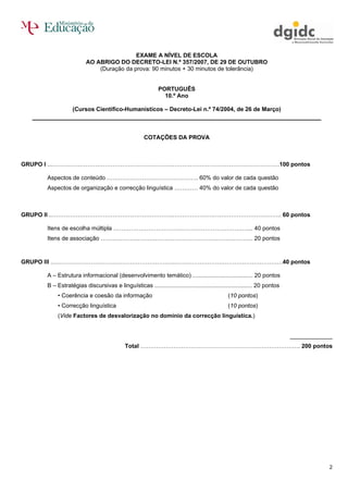 EXAME A NÍVEL DE ESCOLA
                       AO ABRIGO DO DECRETO-LEI N.º 357/2007, DE 29 DE OUTUBRO
                           (Duração da prova: 90 minutos + 30 minutos de tolerância)


                                                          PORTUGUÊS
                                                            10.º Ano

                 (Cursos Científico-Humanísticos – Decreto-Lei n.º 74/2004, de 26 de Março)
  __________________________________________________________________________

                                                   COTAÇÕES DA PROVA



GRUPO I ...……………………………………………………..……………………………………………….100 pontos

     Aspectos de conteúdo ……………………………………….. 60% do valor de cada questão
     Aspectos de organização e correcção linguística ………… 40% do valor de cada questão



GRUPO II ..……………………………………………………..……………………………………………….. 60 pontos

     Itens de escolha múltipla ……………………………………………………………... 40 pontos
     Itens de associação …………………………………………………………………… 20 pontos



GRUPO III ..……………………………………………………..……………………………….……………….40 pontos

     A – Estrutura informacional (desenvolvimento temático) ..................................... 20 pontos
     B – Estratégias discursivas e linguísticas ............................................................ 20 pontos
          • Coerência e coesão da informação                                                (10 pontos)
          • Correcção linguística                                                           (10 pontos)
          (Vide Factores de desvalorização no domínio da correcção linguística.)


                                                                                                                         _____________
                                          Total ………………………………………………………………………. 200 pontos




                                                                                                                                     2
 
