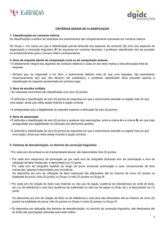 CRITÉRIOS GERAIS DE CLASSIFICAÇÃO

1. Classificações em números inteiros
As classificações a atribuir às respostas dos examinandos são obrigatoriamente expressas em números inteiros.

No Grupo I, nos casos em que a classificação parcial atribuída aos aspectos de conteúdo (C) e/ou aos aspectos de
organização e correcção linguística (F) for expressa em números decimais, o professor classificador tem de proceder
ao arredondamento para o número inteiro correspondente.

2. Itens de resposta aberta de composição curta ou de composição extensa
• O afastamento integral dos aspectos de conteúdo relativos a cada um dos itens implica a desvalorização total da
  resposta.

• Sempre que, ao responder a um item, o examinando elabore mais do que uma resposta, não assinalando
  inequivocamente a(s) que não deve(m) ser avaliada(s), o professor classificador deve proceder apenas à
  classificação da resposta apresentada em primeiro lugar.

3. Itens de escolha múltipla
• As respostas incorrectas são classificadas com zero (0) pontos.

• É atribuída a classificação de zero (0) pontos às respostas em que o examinando assinale ou registe mais do que
uma opção, ainda que nelas esteja incluída a opção correcta.

• A ambiguidade e/ou a ilegibilidade da resposta implicam a atribuição de zero (0) pontos.

4. Itens de associação
• É atribuída a classificação de zero (0) pontos a qualquer das associações, entre a coluna A e a coluna B, em que haja
  ambiguidade e/ou ilegibilidade na indicação dos elementos pedidos.

• É atribuída a classificação de zero (0) pontos às respostas em que o examinando assinale ou registe mais do que
  uma opção, ainda que nelas esteja incluída a opção correcta.


5. Factores de desvalorização, no domínio da correcção linguística

• Por cada erro de sintaxe ou de impropriedade lexical, são descontados dois (2) pontos.

• Por cada erro inequívoco de pontuação ou por cada erro de ortografia (incluindo erro de acentuação e erro de
  utilização de letra maiúscula), é descontado um (1) ponto.
  Por cada erro de ortografia repetido ao longo da prova (incluindo acentuação e usos convencionais de letra
  maiúscula), apenas é descontada uma ocorrência.
  Os descontos por erro de utilização de letra maiúscula são efectuados até ao máximo de cinco (5) pontos na
  totalidade da prova: dois (2) pontos no Grupo I e três (3) pontos no Grupo III.

• Por cada erro de citação de texto (uso indevido ou não uso de aspas, ausência de indicador(es) de corte de texto,
  etc.) ou de referência a uma obra (ausência de sublinhado ou não uso de aspas no título, etc.), é descontado um (1)
  ponto.

  Os descontos por erro de citação de texto ou de referência a uma obra são efectuados até ao máximo de cinco (5)
  pontos na totalidade da prova: três (3) pontos no Grupo I e dois (2) pontos no Grupo III.

• Os descontos por aplicação dos factores de desvalorização, no domínio da correcção linguística, são efectuados até
  ao limite das pontuações indicadas para este critério.
                                                                                                                      3
 