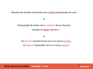 Estrutura do sermão relacionada com as duas propriedades do «sal»

Preocupação do orador com a «clareza» do seu discurso,
dividido em duas «partes»:

«no primeiro [ponto] louvar-vos-ei as vossas virtudes,
no segundo repreender-vos-ei os vossos vícios» )
 