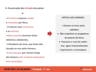 II. Enumeração das virtudes dos peixes

 Primeiras criaturas criadas
e nomeadas por Deus;
 Criaturas mais numerosas
e as maiores;
 Bons ouvintes (ouviram Santo
António) e obedientes;
 Salvadores de Jonas, que havia sido
lançado no mar pelos homens;
 Livres e puros por viverem longe
dos homens (não se deixam domesticar
nem corromper).
CRÍTICA AOS HOMENS:
 Deixam-se levar pelas
vaidades;
 Não respeitam os pregadores
da palavra de Deus;
 Possuem o «uso da razão»
mas agem irracionalmente;
 Aprisionam e corrompem.
 
