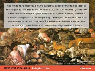 Gerolano Bassano,
Entrada dos animais na Arca de Noé (século XVI).
«No tempo de Noé sucedeu o dilúvio que cobriu e alagou o mundo, e de todos os
animais quais se livraram melhor? Dos leões escaparam dois, leão e leoa, e assim dos
outros animais da terra; das águias escaparam duas, fêmea e macho, e assim das
outras aves. E dos peixes? Todos escaparam […] Sabeis porquê? Diz Santo Ambrósio:
porque os outros animais, como mais domésticos ou mais vizinhos, tinham mais
comunicação com os homens, os peixes viviam longe e retirados deles.»
 