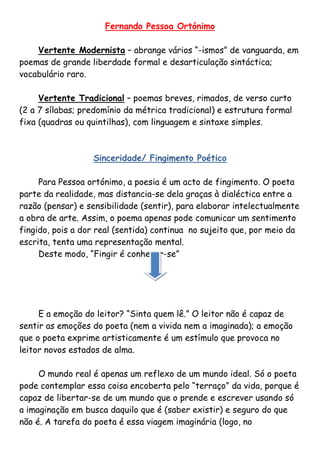 Fernando Pessoa Ortónimo

    Vertente Modernista – abrange vários “-ismos” de vanguarda, em
poemas de grande liberdade formal e desarticulação sintáctica;
vocabulário raro.

     Vertente Tradicional – poemas breves, rimados, de verso curto
(2 a 7 sílabas; predomínio da métrica tradicional) e estrutura formal
fixa (quadras ou quintilhas), com linguagem e sintaxe simples.



                  Sinceridade/ Fingimento Poético

     Para Pessoa ortónimo, a poesia é um acto de fingimento. O poeta
parte da realidade, mas distancia-se dela graças à dialéctica entre a
razão (pensar) e sensibilidade (sentir), para elaborar intelectualmente
a obra de arte. Assim, o poema apenas pode comunicar um sentimento
fingido, pois a dor real (sentida) continua no sujeito que, por meio da
escrita, tenta uma representação mental.
     Deste modo, “Fingir é conhecer-se”




     E a emoção do leitor? “Sinta quem lê.” O leitor não é capaz de
sentir as emoções do poeta (nem a vivida nem a imaginada); a emoção
que o poeta exprime artisticamente é um estímulo que provoca no
leitor novos estados de alma.

     O mundo real é apenas um reflexo de um mundo ideal. Só o poeta
pode contemplar essa coisa encoberta pelo “terraço” da vida, porque é
capaz de libertar-se de um mundo que o prende e escrever usando só
a imaginação em busca daquilo que é (saber existir) e seguro do que
não é. A tarefa do poeta é essa viagem imaginária (logo, no
 