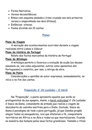  Forma Narrativa;
   Versos decessilábicos;
   Rimas com esquema abababcc (rima cruzada nos seis primeiros
    versos e emparelhada nos dois últimos);
   Estâncias- oitavas;
   Poema dividido em 10 cantos.

                                Planos

Plano da Viagem
      A narração dos acontecimentos ocorridos durante a viagem
realizada entre Lisboa e Calecut
Plano da História de Portugal
      Relato dos factos marcantes da História de Portugal
Plano da Mitologia
      A mitologia permite e favorece a evolução da acção (os deuses
assumem-se, uns como adjuvantes, outros como aponentes dos
Portugueses) e constitui, por isso, a intriga da obra.
Plano do Poeta
      Considerações e opiniões do autor expressos, nomeadamente, no
início e no fim dos cantos.



                Proposição d’ Os Lusíadas – O Herói

     Na “Proposição”, o poeta apresenta aqueles que serão os
protagonistas da sua epopeia, Assim, o herói inidividual d‟ Os Lusíadas
é Vasco da Gama, comandante da armada que realiza a viagem de
descoberta do caminho marítimo para a Índia. Contudo, Vasco da
Gama é paradigma de todo o povo português, já que Camões propõe
elogiar todos os navegadores, reis que dilataram a fé, conquistanto
territórios em África e na Ásia e todos os que imortalizaram, ficando
na memória dos homens pelos seus feitos grandiosos. Também o título
 