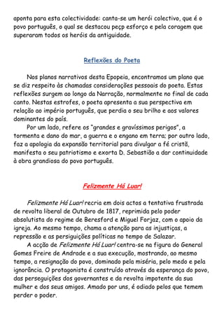 aponta para esta colectividade: canta-se um herói colectivo, que é o
povo português, o qual se destacou peçp esforço e pela coragem que
superaram todos os heróis da antiguidade.



                         Reflexões do Poeta

     Nos planos narrativos desta Epopeia, encontramos um plano que
se diz respeito às chamadas considerações pessoais do poeta. Estas
reflexões surgem ao longo da Narração, normalmente no final de cada
canto. Nestas estrofes, o poeta apresenta a sua perspectiva em
relação ao império português, que perdia o seu brilho e aos valores
dominantes do país.
     Por um lado, refere os “grandes e gravíssimos perigos”, a
tormenta e dano do mar, a guerra e o engano em terra; por outro lado,
faz a apologia da expansão territorial para divulgar a fé cristã,
manifesta o seu patriotismo e exorta D. Sebastião a dar continuidade
à obra grandiosa do povo português.



                        Felizmente Há Luar!

    Felizmente Há Luar! recria em dois actos a tentativa frustrada
de revolta liberal de Outubro de 1817, reprimida pelo poder
absolutista do regime de Beresford e Miguel Forjaz, com o apoio da
igreja. Ao mesmo tempo, chama a atenção para as injustiças, a
repressão e as persiguições políticas no tempo de Salazar.
     A acção de Felizmente Há Luar! centra-se na figura do General
Gomes Freire de Andrade e a sua execução, mostrando, ao mesmo
tempo, a resignação do povo, dominado pela miséria, pelo medo e pela
ignorância. O protagonista é construído através da esperança do povo,
das perseguições dos governantes e da revolta impotente da sua
mulher e dos seus amigos. Amado por uns, é odiado pelos que temem
perder o poder.
 