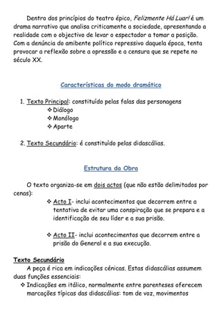 Dentro dos princípios do teatro épico, Felizmente Há Luar! é um
drama narrativo que analisa criticamente a sociedade, apresentando a
realidade com o objectivo de levar o espectador a tomar a posição.
Com a denúncia do amibente político repressivo daquela época, tenta
provocar a reflexão sobre a opressão e a censura que se repete no
século XX.



                Características do modo dramático

  1. Texto Principal: constituído pelas falas das personagens
             Diálogo
             Monólogo
             Aparte

  2. Texto Secundário: é constituído pelas didascálias.



                         Estrutura da Obra

    O texto organiza-se em dois actos (que não estão delimitados por
cenas):
           Acto I- inclui acontecimentos que decorrem entre a
             tentativa de evitar uma conspiração que se prepara e a
             identificação de seu líder e a sua prisão.

            Acto II- inclui acontecimentos que decorrem entre a
             prisão do General e a sua execução.

Texto Secundário
    A peça é rica em indicações cénicas. Estas didascálias assumem
duas funções essenciais:
   Indicações em itálico, normalmente entre parenteses oferecem
     marcações típicas das didascálias: tom de voz, movimentos
 